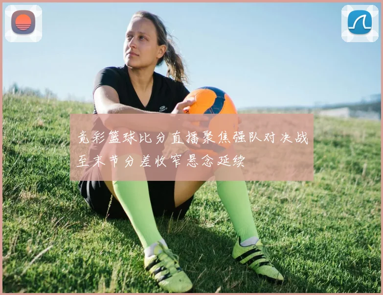 竟彩篮球比分直播聚焦强队对决战至末节分差收窄悬念延续