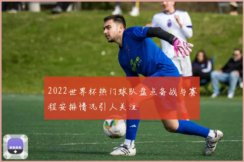 2022世界杯热门球队盘点备战与赛程安排情况引人关注