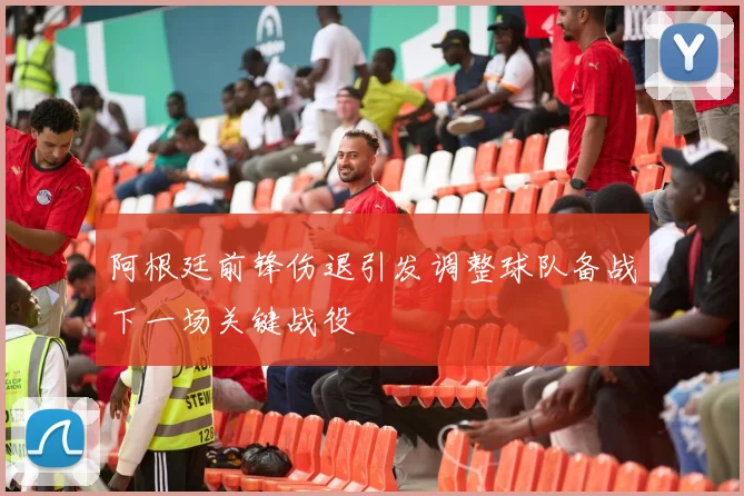 阿根廷前锋伤退引发调整球队备战下一场关键战役