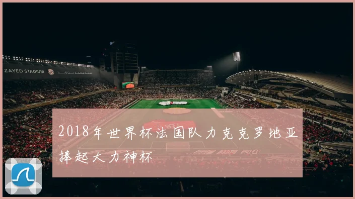 2018年世界杯法国队力克克罗地亚捧起大力神杯