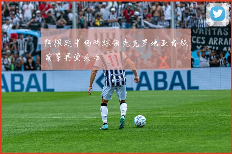 阿根廷半场两球领先克罗地亚晋级前景再受关注