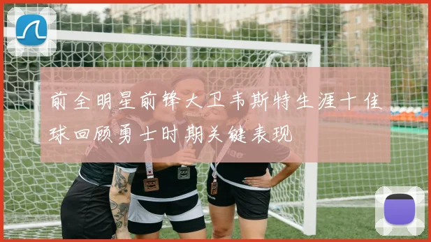 前全明星前锋大卫韦斯特生涯十佳球回顾勇士时期关键表现