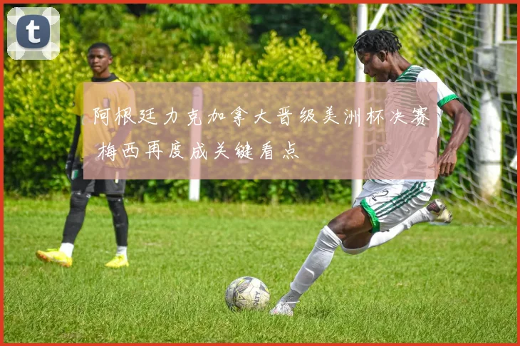 阿根廷力克加拿大晋级美洲杯决赛 梅西再度成关键看点