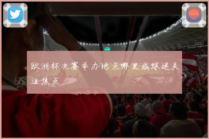 欧洲杯决赛举办地点哪里成球迷关注焦点