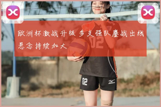欧洲杯激战升级 多支强队鏖战出线悬念持续加大