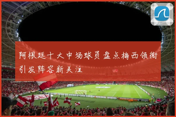 阿根廷十大中场球员盘点梅西领衔引发阵容新关注