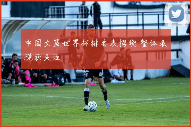 中国女篮世界杯排名表揭晓 整体表现获关注