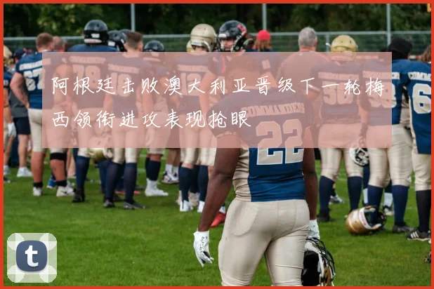 阿根廷击败澳大利亚晋级下一轮梅西领衔进攻表现抢眼