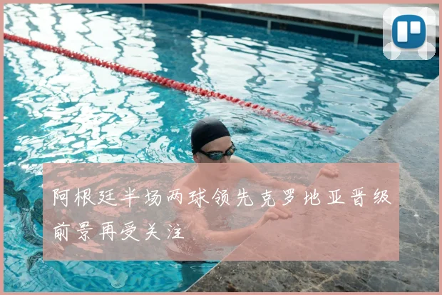 阿根廷半场两球领先克罗地亚晋级前景再受关注
