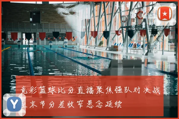 竟彩篮球比分直播聚焦强队对决战至末节分差收窄悬念延续