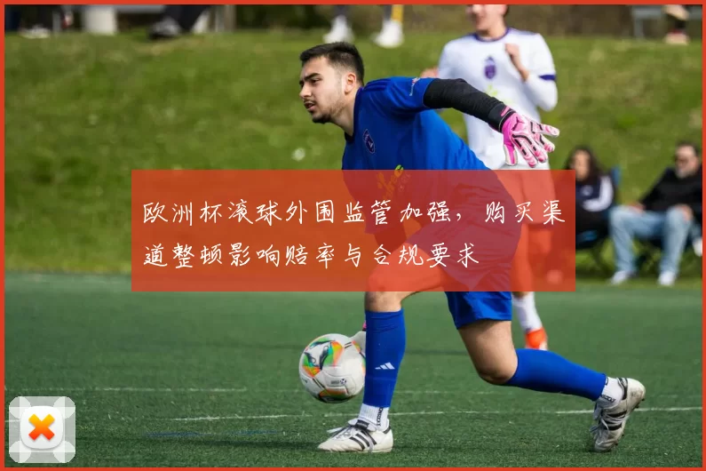 欧洲杯滚球外围监管加强，购买渠道整顿影响赔率与合规要求