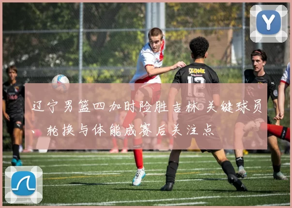 辽宁男篮四加时险胜吉林 关键球员、轮换与体能成赛后关注点