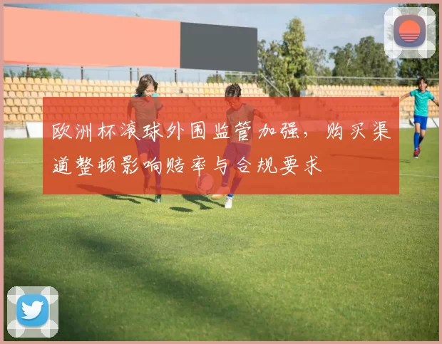 欧洲杯滚球外围监管加强，购买渠道整顿影响赔率与合规要求