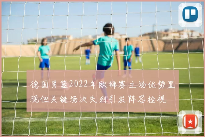 德国男篮2022年欧锦赛主场优势显现但关键场次失利引发阵容检视