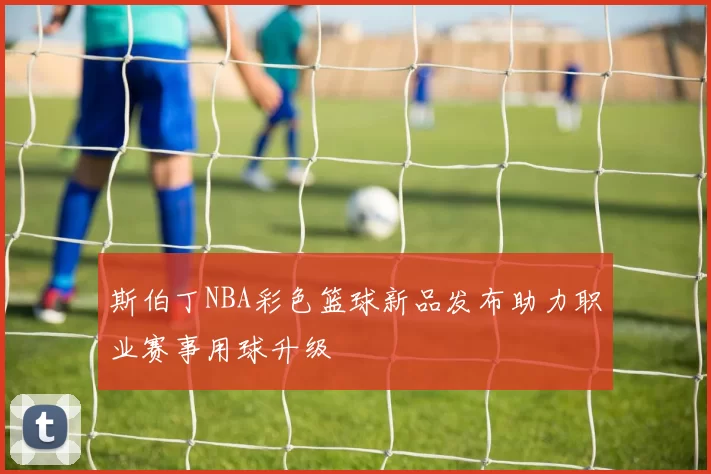 斯伯丁NBA彩色篮球新品发布助力职业赛事用球升级