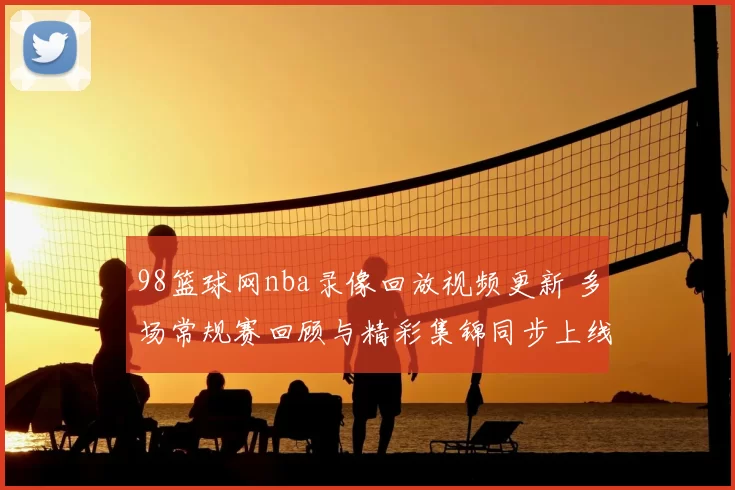 98篮球网nba录像回放视频更新 多场常规赛回顾与精彩集锦同步上线