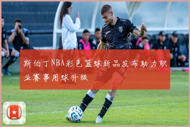 斯伯丁NBA彩色篮球新品发布助力职业赛事用球升级