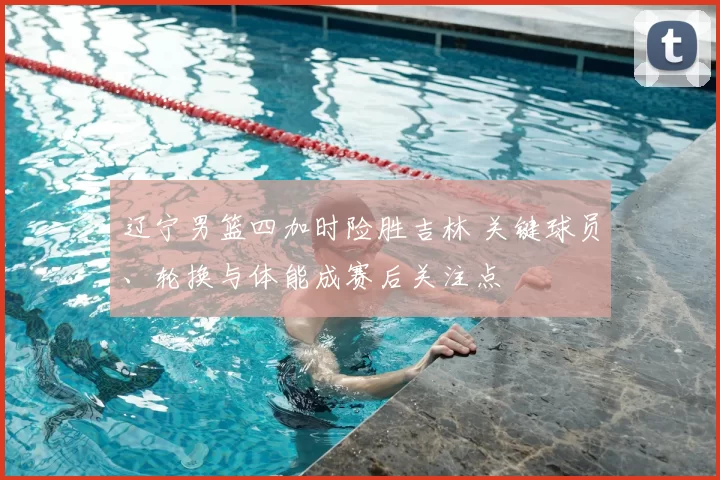 辽宁男篮四加时险胜吉林 关键球员、轮换与体能成赛后关注点